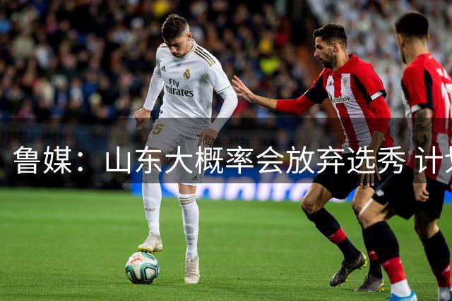 鲁媒：山东大概率会放弃选秀 计划重点锻炼自己培养的年轻队员